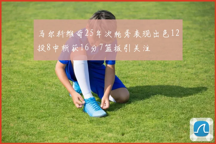 马尔科维奇25年次轮秀表现出色12投8中斩获16分7篮板引关注