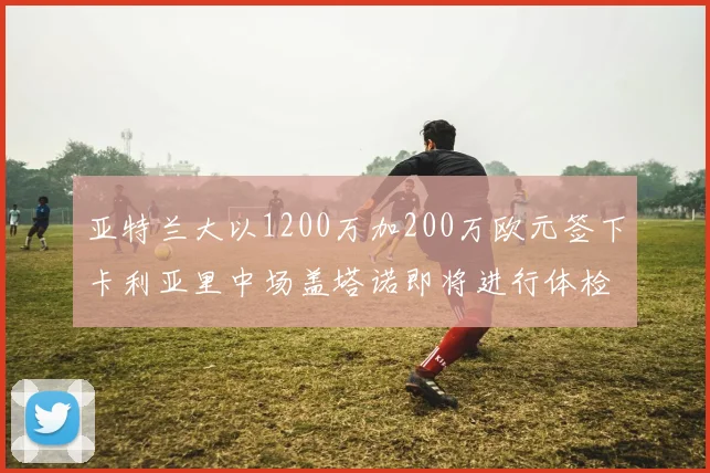 亚特兰大以1200万加200万欧元签下卡利亚里中场盖塔诺即将进行体检