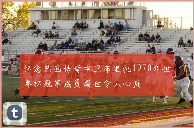 怀念巴西传奇中卫布里托1970年世界杯冠军成员离世令人心痛