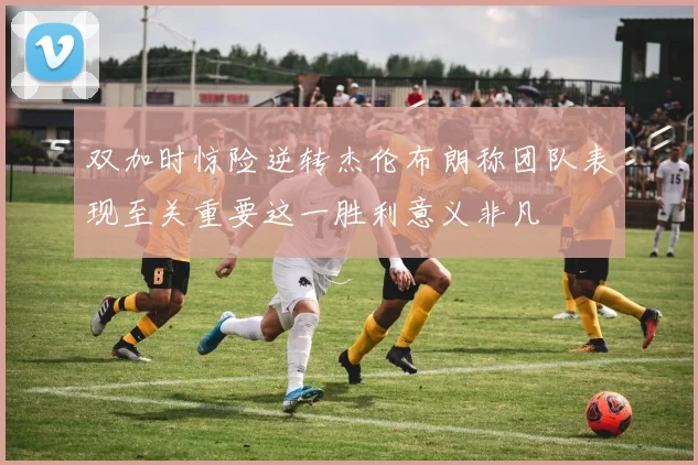 双加时惊险逆转杰伦布朗称团队表现至关重要这一胜利意义非凡