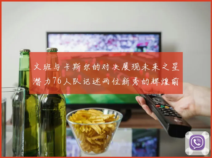 文班与卡斯尔的对决展现未来之星潜力76人队记述两位新秀的辉煌前景