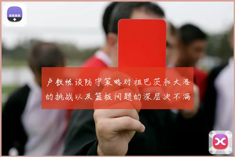 卢教练谈防守策略对祖巴茨和大洛的挑战以及篮板问题的深层次不满