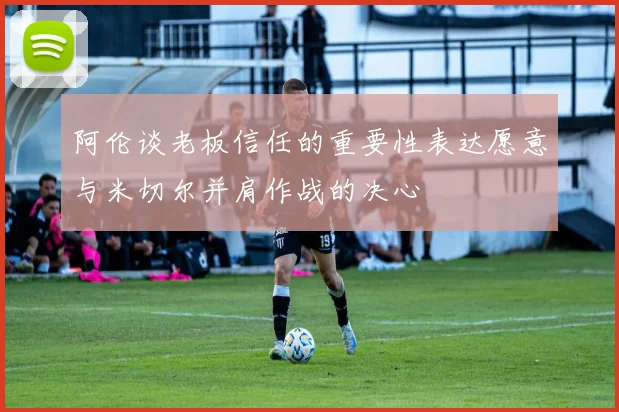 阿伦谈老板信任的重要性表达愿意与米切尔并肩作战的决心