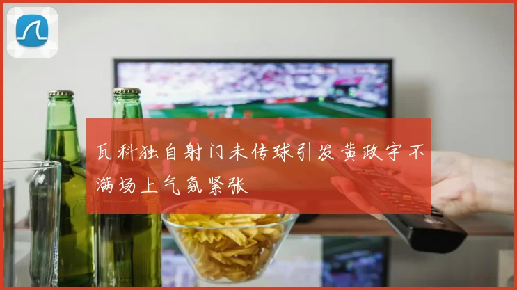 瓦科独自射门未传球引发黄政宇不满场上气氛紧张