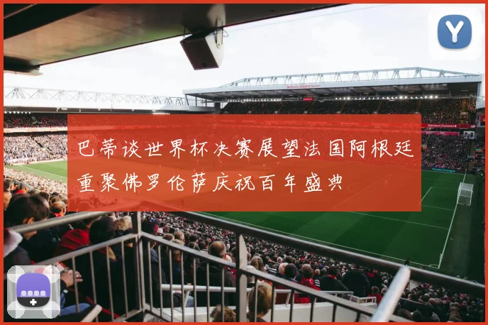 巴蒂谈世界杯决赛展望法国阿根廷重聚佛罗伦萨庆祝百年盛典