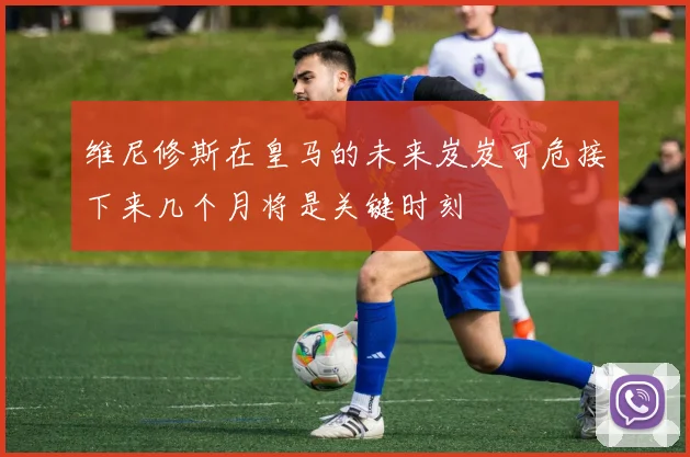 维尼修斯在皇马的未来岌岌可危接下来几个月将是关键时刻