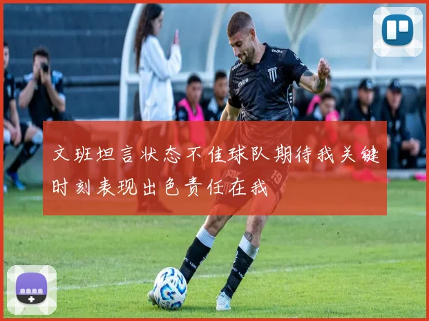 文班坦言状态不佳球队期待我关键时刻表现出色责任在我