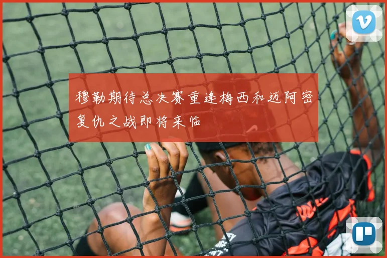 穆勒期待总决赛重逢梅西和迈阿密复仇之战即将来临