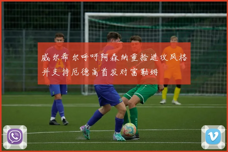 威尔希尔呼吁阿森纳重拾进攻风格并支持厄德高首发对富勒姆