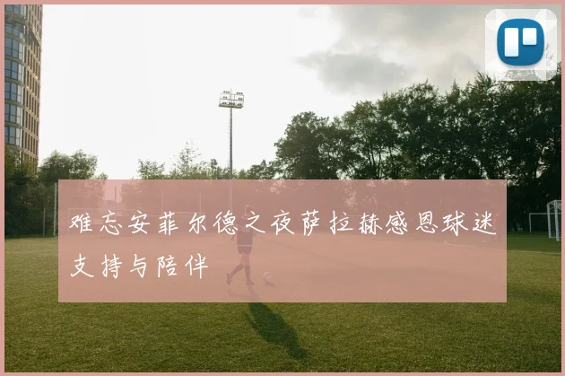 难忘安菲尔德之夜萨拉赫感恩球迷支持与陪伴