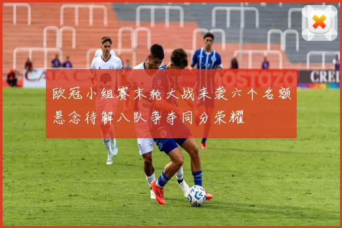 欧冠小组赛末轮大战来袭六个名额悬念待解八队争夺同分荣耀