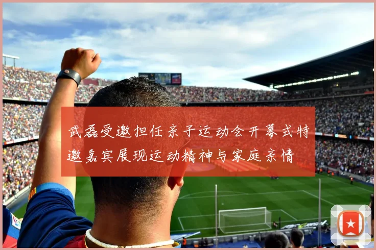 武磊受邀担任亲子运动会开幕式特邀嘉宾展现运动精神与家庭亲情
