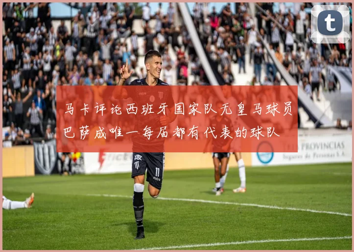 马卡评论西班牙国家队无皇马球员巴萨成唯一每届都有代表的球队