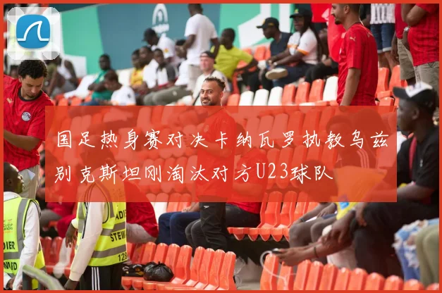 国足热身赛对决卡纳瓦罗执教乌兹别克斯坦刚淘汰对方U23球队