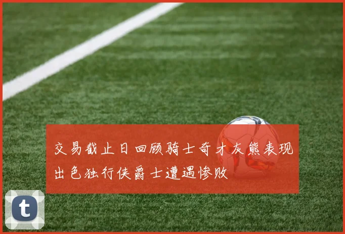 交易截止日回顾骑士奇才灰熊表现出色独行侠爵士遭遇惨败