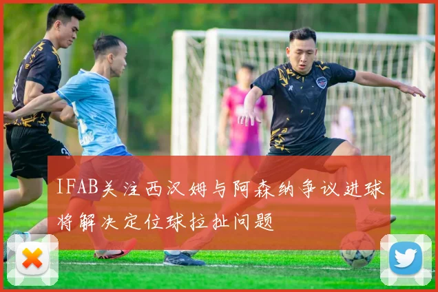 IFAB关注西汉姆与阿森纳争议进球将解决定位球拉扯问题