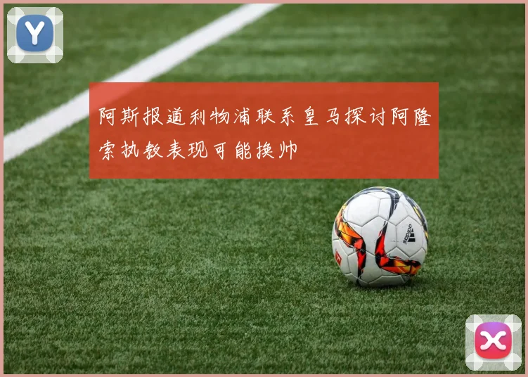 阿斯报道利物浦联系皇马探讨阿隆索执教表现可能换帅