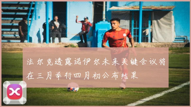 法尔克透露诺伊尔未来关键会议将在三月举行四月初公布结果