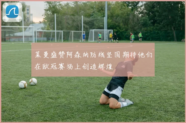莱曼盛赞阿森纳防线坚固期待他们在欧冠赛场上创造辉煌