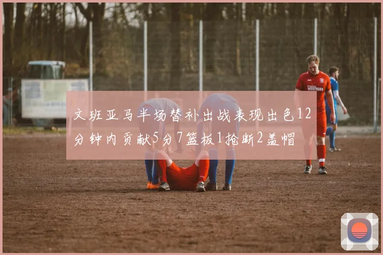 文班亚马半场替补出战表现出色12分钟内贡献5分7篮板1抢断2盖帽