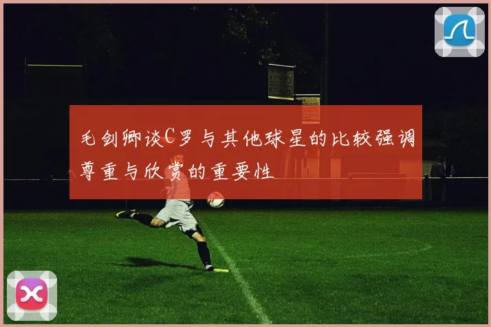 毛剑卿谈C罗与其他球星的比较强调尊重与欣赏的重要性