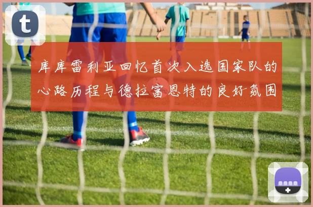 库库雷利亚回忆首次入选国家队的心路历程与德拉富恩特的良好氛围
