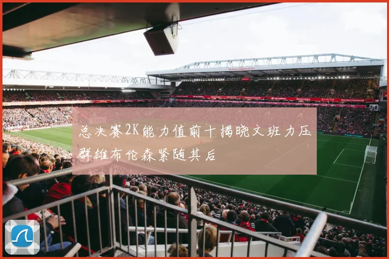 总决赛2K能力值前十揭晓文班力压群雄布伦森紧随其后