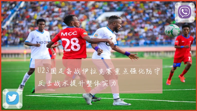 U23国足备战伊拉克赛重点强化防守反击战术提升整体实力
