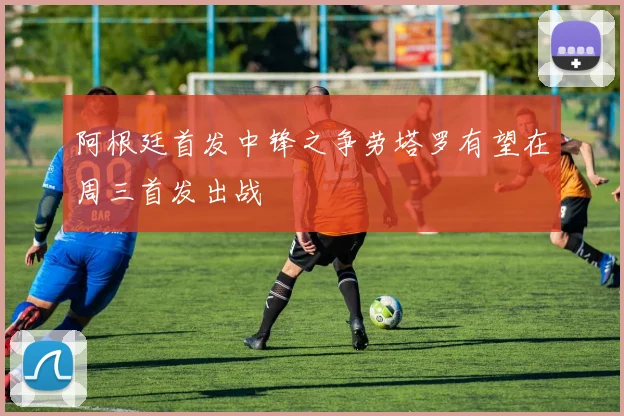 阿根廷首发中锋之争劳塔罗有望在周三首发出战